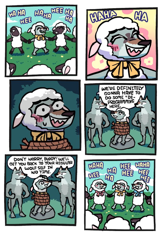 Panel 1: A wolf dressed as a sheep with a yellow ribbon around his neck is dancing in a circle with a bunch of actual sheep, hands joined. They are all laughing merrily.

Panel 2: Closeup of the wolf laughing, having a good time just dancing together.

Panel 3: Still that closeup but he he now tied up in the dark somewhere.

Panel 4: We zoom out to see that he's tied up sitting on a rock in the forest, with two other wolves from his pack standing to either side of him. One is saying "we're definitely gonna have to do some 'de-programming' here."

Panel 5: The other wolf puts his head on the sheep-wolf's head and says "don't worry, buddy! We'll get you back to your regular wolf self in no time."

Panel 6: All three of them are now dressed as sheep and dancing in the circle.