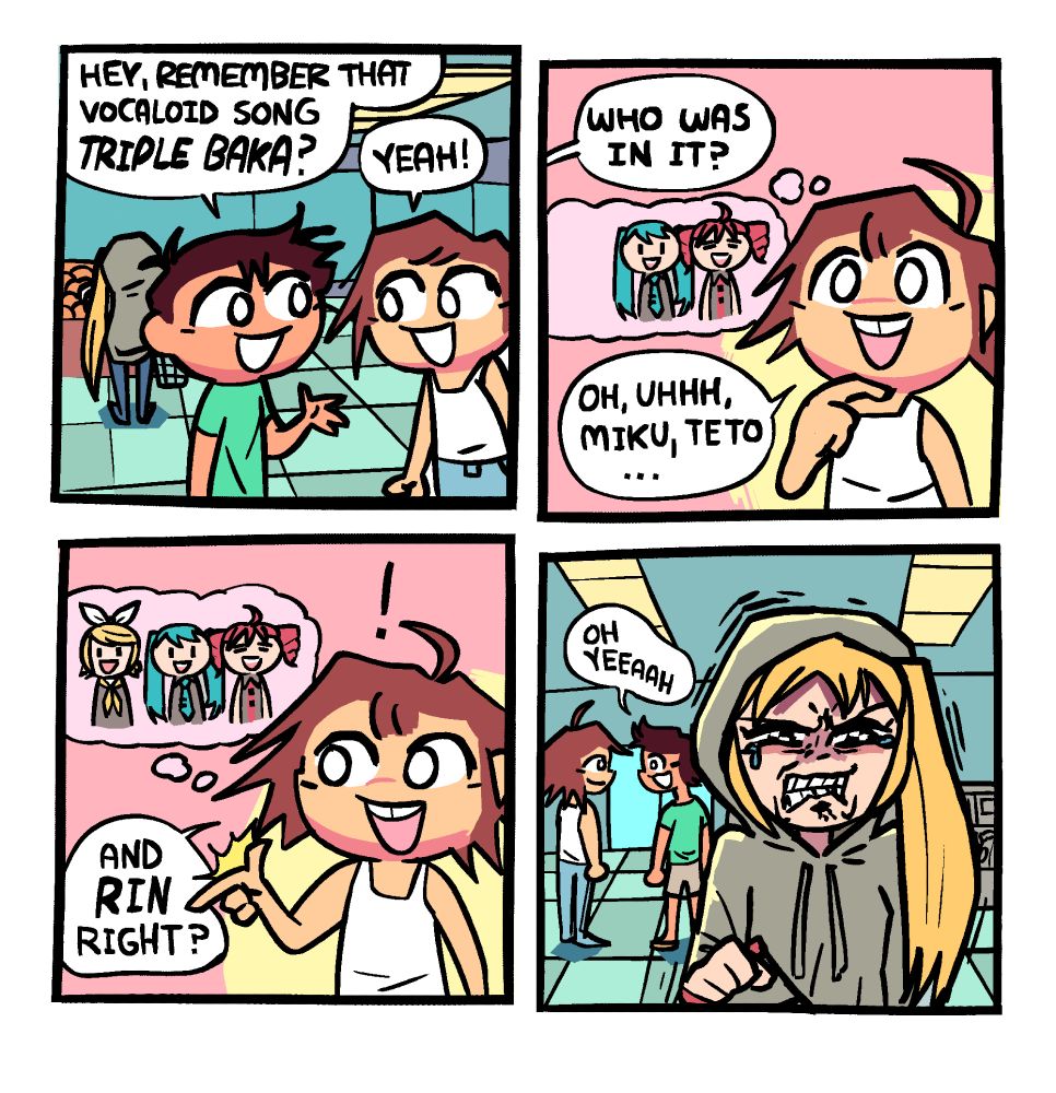 Panel 1: Two guys are talking at the grocery store, one in a green t-shirt and dark short hair, and the other in a white tank top and lighter brown longer hair. In the background is a girl in a hoodie with the hood up turned away from them, though there is a long yellow side-ponytail sticking out of the hood. Green shirt guy is saying "hey, remember that vocaloid song Triple Baka?" to which white tank top guy responds "Yeah!"

Panel 2: Off panel, green shirt guy asks "who was in it?" White tank top guy takes a moment to thinking, with a thought bubble popping up with the virtual singer Miku in the middle, Teto to her right, and an empty space to her left. He says "Oh, uhhh, Miku, Teto ..."

Panel 3: The virtual Singer Rin pops up to Miku's left in the thought bubble as the guys says "And RIN right?"

Panel 4: We flip the camera from the first panel. The guys are now in the background, and we see the yellow-haired girl in the sweatshirt from the front. The green shirt guy is saying "oh yeeaaah" as who we now see to be virtual singer Akita Neru malds, fumes, and grinds her teeth, on the verge of tears (Neru being the actual third singer in that song).