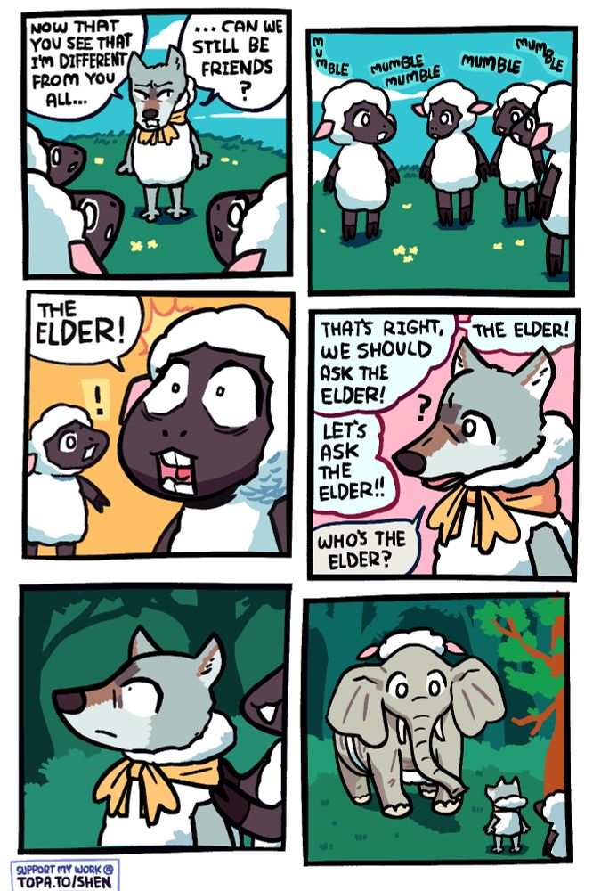Panel 1: A wolf disguised as a sheep with a yellow ribbon is standing before a few other sheep. He has the hood of the costume off, revealing that he's a wolf. He's asking, "Now that you see that I'm different from you all ... can we still be friends?"

Panel 2: The sheep are mumbling among themselves, trying to decide what to do.

Panel 3: One of the sheep has a wide-eyed revelation and says "THE ELDER!"

Panel 4: The sheep talk off-panel, saying "That's right, we should as The Elder!" and "The Elder!" and "Let's ask The Elder!" The wolf has an air of innocent confusion, asking "who's the elder?"

Panel 5: One of the sheep is leading the wolf by the shoulders through the woods and into a clearing.

Panel 6: In the clearing is The Elder, who is an elephant and has maybe the worst sheep disguise yet. It's literally 3 pieces of wool strapped around him, one on his back, one on his belly, and one on his head. The one on the head also has fake sheep ears, despite his actual ears being massive because he's an elephant.