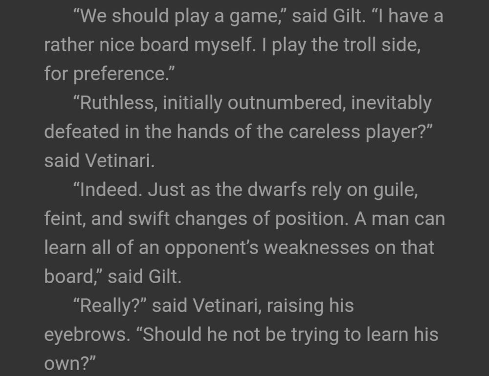 "We should play a game," said Gilt. "I have a rather nice board myself. I play the troll side, for preference."

"Ruthless, initially outnumbered, inevitably defeated in the hands of the careless player?" said Vetinari.

"Indeed. Just as the dwarfs rely on guile, feint, and swift changes of position. A man can learn all of an opponent's weaknesses on that board," said Gilt.

"Really?" said Vetinari, raising his eyebrows. "Should he not be trying to learn his own?"