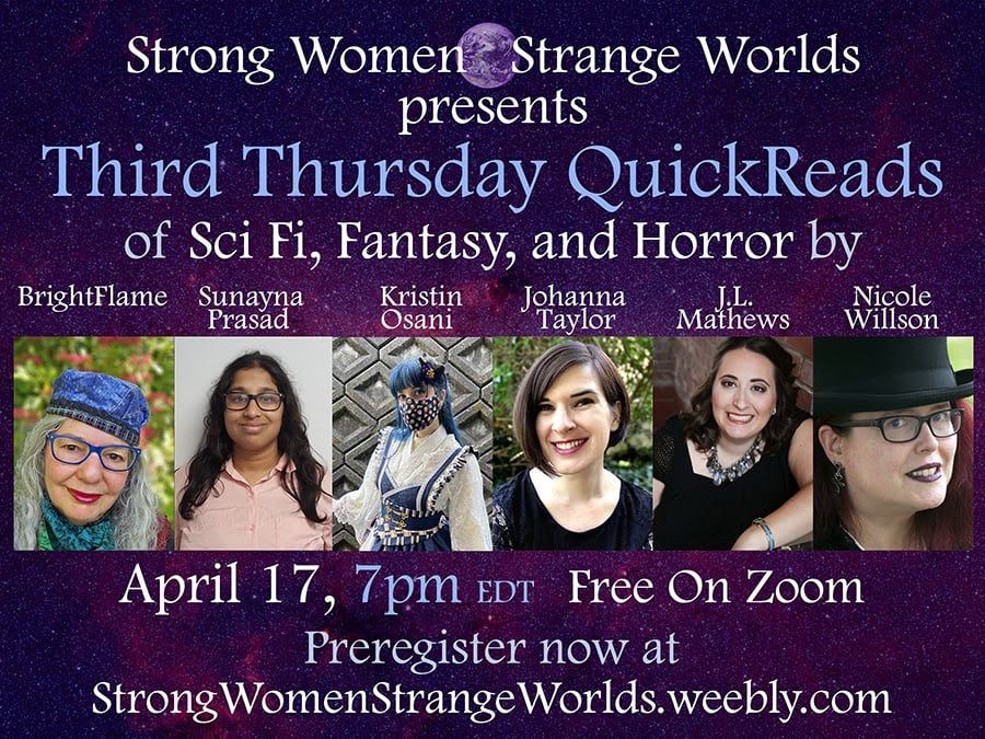 Strong Women Strange Worlds presents
Third Thursday QuickReads of SciFi, Fantasy, and Horror by
BrightFlame, Sunayna Prasad, Kristin Osani, Johanna Taylor, J.L. Mathews, Nicole Willson
April 17, 7pm EDG Free on Zoom
Preregister now at StrongWomenStrangeWorlds.weebly.com