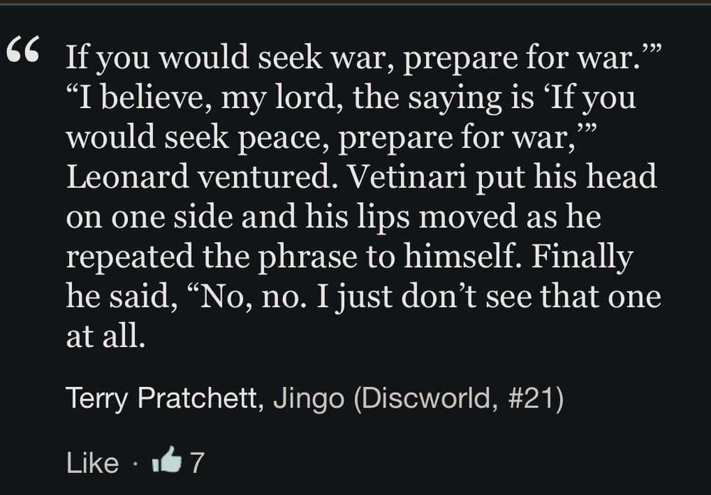 If you would seek war, prepare for war.’” “I believe, my lord, the saying is ‘If you would seek peace, prepare for war,’” Leonard ventured. Vetinari put his head on one side and his lips moved as he repeated the phrase to himself. Finally he said, “No, no. I just don’t see that one at all.
Terry Pratchett, Jingo (Discworld, #21)