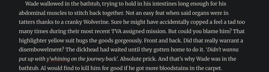 A screenshot of text that reads: Wade wallowed in the bathtub, trying to hold in his intestines long enough for his abdominal muscles to stitch back together. Not an easy feat when said organs were in tatters thanks to a cranky Wolverine. Sure he might have accidentally copped a feel a tad too many times during their most recent TVA assigned mission. But could you blame him? That highlighter yellow suit hugs the goods gorgeously. Front and back. Did that really warrant a disembowelment? The dickhead had waited until they gotten home to do it. ‘Didn’t wanna put up with y’whining on the journey back’. Absolute prick. And that’s why Wade was in the bathtub. Al would find to kill him for good if he got more bloodstains in the carpet.