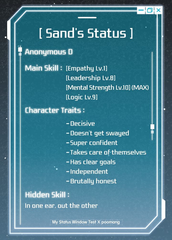 A charter status screen that reads:
[ Sand's Status]

Anonymous D

Main Skill:

[Empathy Lv.1]

[Leadership Lv.8]

[Mental Strength Lv.10) (MAX)

[Logic Lv.9]

Character Traits:

Decisive

- Doesn't get swayed

- Super confident

- Takes care of themselves

- Has clear goals

- Independent

- Brutally honest

Hidden Skill:

In one ear, out the other

My Status Window Test X poomang
