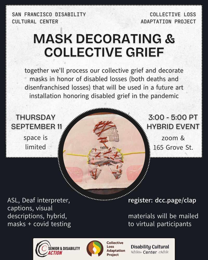 Slide 1: on a handmade paper background, dark blue reads San Francisco Disability Cultural Center and Collective Loss Adaptation Project: Mask Decorating and Collective Grief.In the middle, a photo in a circular frame of embroidery on a N95 mask, with a skull and ribcage with red and yellow stitches. Below, the event details and logos for Senior and Disability Action, Collective Loss Adaptation Project, and Disability Cultural Center. Details same as above. 
