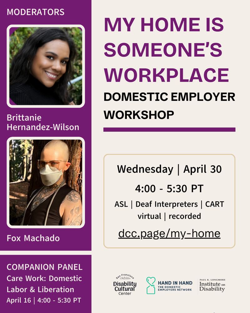 Atop a cream background, a large bold purple title reads, “My Home is Someone’s Workplace.” Below in black text reads, “Domestic Employer Workshop.” To the left, against a long purple block, are photos of moderators Brittanie Hernandez-Wilson and Fox Machado (they/them). Maria R. Palacios (she/her), an Indigenous woman with light skin, dark hair and brown eyes wearing pink headsets, smiles at the camera. Fox Machado is s a white trans person with a shaved head and green eyes stands against a redwood tree in a sunlit forest. They wear an aura N95 mask, gold-rimmed aviator glasses, and a black deep V cropped vest that frames an intricate chest tattoo that goes up their neck. Their arms are adorned with black and gray tattoos featuring floral and geometric designs. A dog leash rope drapes loosely over their shoulders, and layered gold necklaces catch the light. Their gaze is direct and confident, with warm sunlight filtering through the trees in the background. Below reads, “Companion Panel: Care Work Domestic Labor and Liberation April 16 | 4:00 - 5:30 PT.” Event details same as in caption. Longmore, DCC, and Hand in Hand logos below.