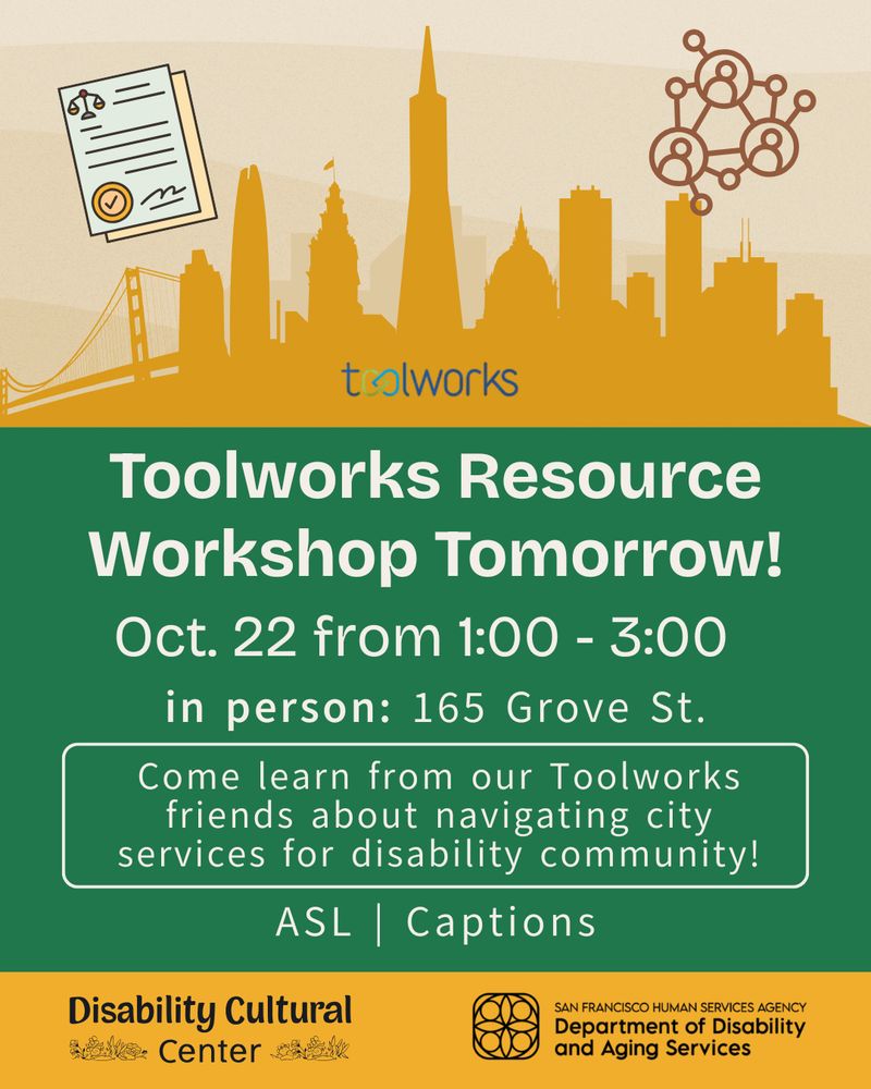 At the top of the graphic, on a background with wavy shades of beige, is a yellow-gold outline of San Francisco’s skyline. To the top left is an illustration of two documents. To the right is a network of circles with various sizes and lines that connect them. A figure drawing of a person is enclosed in the larger circles. Toolworks logo at bottom of skyline. Below, white text reads “Toolworks Resource Workshop Tomorrow!” Details the same as above in white text and a green background. At the bottom of the graphic, enclosed in a yellow-gold rectangle, is the DCC logo (bottom left) and SF Human Services Agency: Department of Disability and Aging Services logo (bottom right). 

Event Details: Hi San Francisco! Get assistance with IHSS and DOR applications, regional center information, job placement services, Deaf services, discounted Clipper/transit cards, SSI and SSDI benefits counseling. We're offering in English and ASL, with other translation services as well. No need to RSVP, just pop in, grab a snack, and get help from our Toolworks friends, experts in navigating city services for disability community!

Toolworks Resource Workshop Pop-Up | Wednesday, October 22, 2025 | 1:00 - 3:00 PT | ASL (on-call interpreter) | Captions | In-Person at 165 Grove St | Pop-up

Pop-ups are completely optional activities during open hours, with no advanced registration required. So, you can come by to work, snack, or join the pop-up if it interests you. If you require ASL to participate, we’d love a heads-up (email access@disabilityculturalcenter.org) to try and arrange for an interpreter, but if not we’ll have an on-call interpreter standing by. Captioning is available, just let us know when you arrive, and we’ll make it happen.
