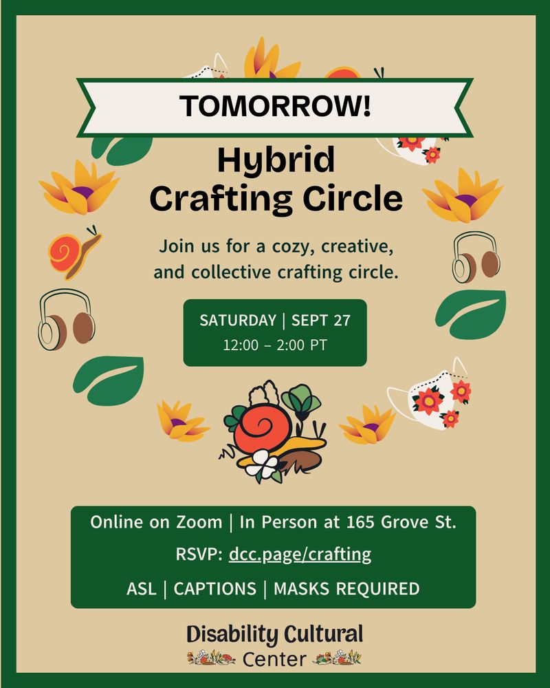 A graphic with a thick forest green border and a beige background has various playful illustrations in the middle that create a circle. Some of the illustrations are snails, flowers, leaves, face masks with floral patterns, and a pair of headphones. The images form a circle around the event title and description. At the top of the circle is a banner with a forest green border, white background, and black text that reads “Tomorrow!” There is a large green box underneath the circle with more information about the event. The DCC logo is at the bottom.

Event details as follows:
Now feels like a good time to create something new. DCC is hosting a hybrid crafting circle tomorrow! Crafters, aspiring crafters, lapsed crafters looking for inspiration, craft appreciators – all are welcome. If you come in person, we’ll have some supplies on hand, but please feel free to bring your own work! Share wisdom, questions, and ideas for a cozy and creative crafting.

Register: dcc.page/crafting

Crafting Circle | Saturday, September 27, 2025 | 12:00 - 2:00 PT | ASL (on-call interpreter) | Captions | Hybrid | Masks Required for In-Person 
