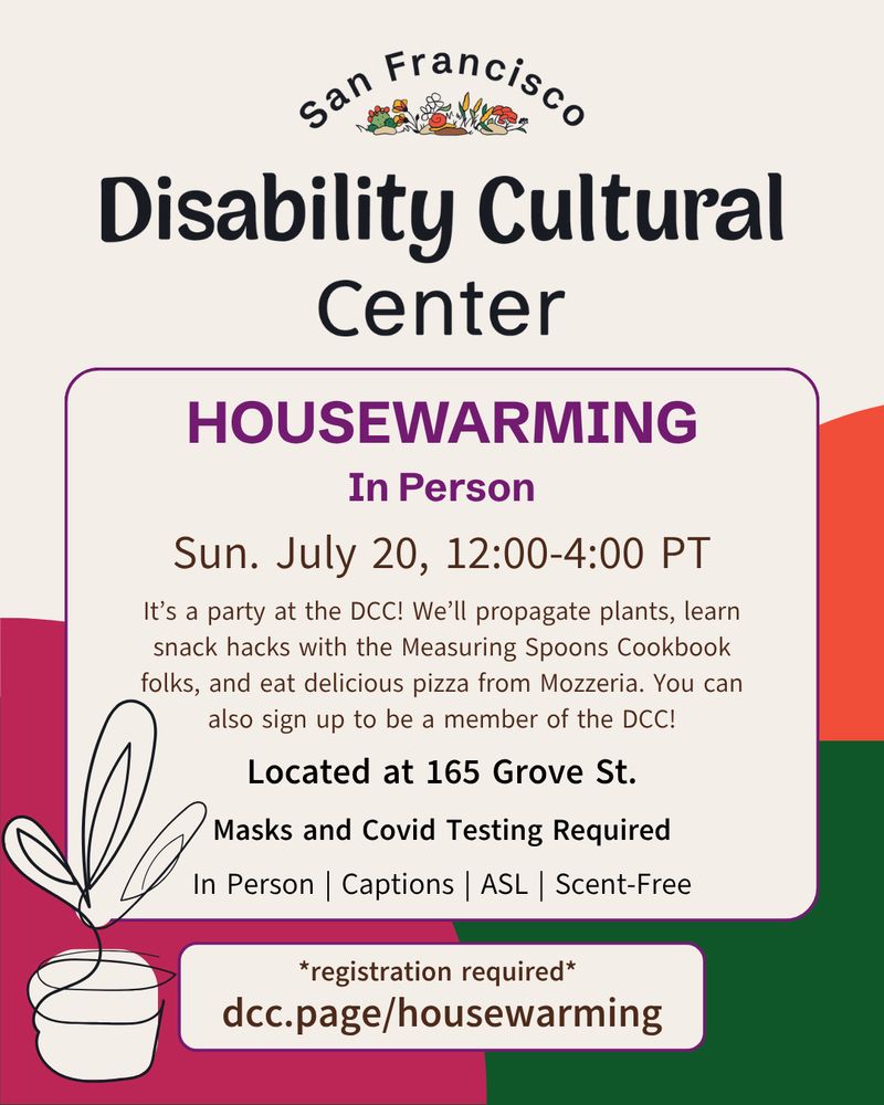 Housewarming Party | Sunday, July 20, 2025 | 12:00-4:00 PT | ASL | CART | Scent-Free | Open Audio Description | in person⁠ at 165 Grove St.⁠
⁠
Registration required: dcc.page/housewarming⁠
⁠
Slide 1: A cheerful flier with orange, green, and magenta shapes in the background. In the foreground, alongside a potted plant, information for the San Francisco Disability Cultural Center Housewarming Party.⁠⁠ Details are the same as above.⁠⁠