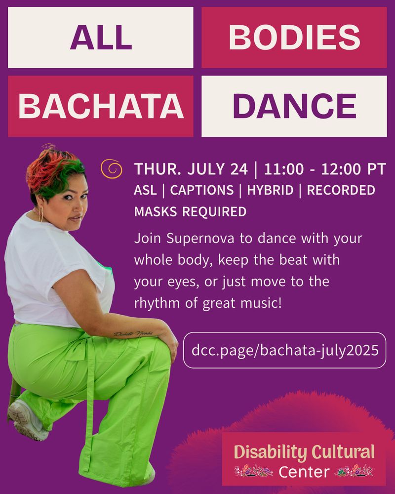 All Bodies Bachata | Thurs, July 24, 2025 | 11:00 - 12:00 PT | ASL | Captions | hybrid | masks required | recorded | dcc.page/bachata-july2025

A purple background with pink and cream tiles for the event title “All Bodies Bachata Dance.” Below the tiles is the text “Join Supernova to dance with your whole body, keep the beat with your eyes, or just move to the rhythm of great music!” Next to the text is an image of Supernova in a crouched position. Supernova is a genderqueer, Latine dancer with short wavy orange and green hair, wearing a white blouse with lime green cargo pants. At the bottom is the Disability Cultural Center logo. Details same as above.
