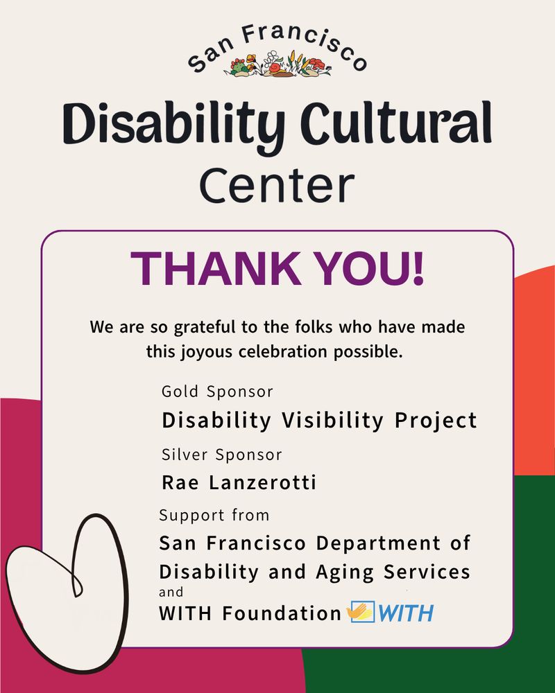 Slide 1: A cheerful flier with orange, green, and magenta shapes in the background. In the foreground, with a whimsical heart alongside, the text reads "Thank you! We are so grateful to the folks who have made this joyous celebration possible. Gold Sponsor Disability Visibility Project, Silver Sponsor Rae Lanzerotti. Support from San Francisco Department of Aging and Disability Services, and WITH Foundation."
