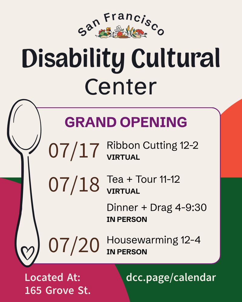 Slide 1: A cheerful flier with orange, green, and magenta shapes in the background. In the foreground, the dates and times for the San Francisco Disability Cultural Center's Grand Opening.⁠⁠ Details are the same as below
July 17, 12-2: Ribbon Cutting (virtual)
July 18, 11-12: Tea & Tour (virtual)
July 18, 4-9:30: Dinner & Drag (in person at 165 Grove St)
July 20, 12-4: Housewarming party (in person at 165 Grove St)

Register at: dcc.page/calendar
