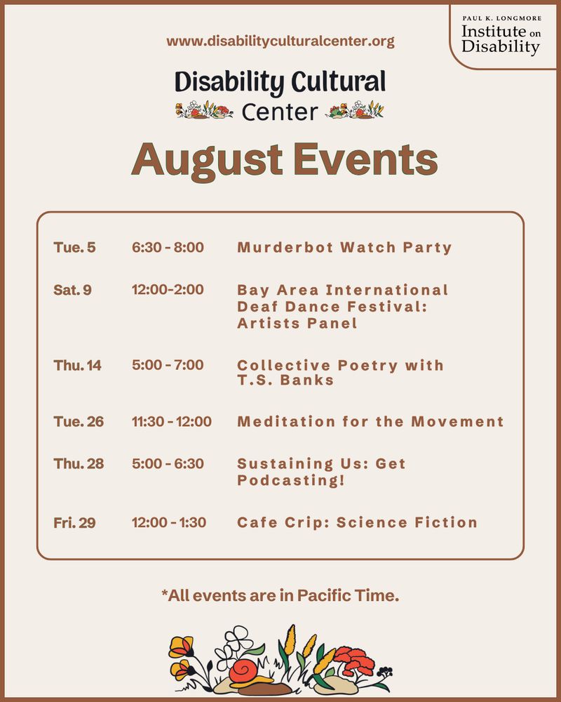 Tue. 5 | 6:30-8:00 | Murderbot Watch Party (hybrid)

Sat. 9 | 12:00 - 2:00 | Bay Area International Deaf Dance Festival: Artists Panel (hybrid)

Thu. 14 | 5:00 - 7:00 | Collective Poetry with T.S. Banks (virtual)

Tue. 26 | 11:30 - 12:00 | Meditation for the Movement (hybrid)

Thu. 28 | 5:00 - 6:30 | Sustaining Us: Get Podcasting! (hybrid)

Fri. 29 | 12:00 - 1:30 | Cafe Crip: Science Fiction (virtual)

All events are in Pacific Time

Slide 1: Cream slide with brown text. The heading below the DCC logo is “August Events.” Details same as above.⁠
