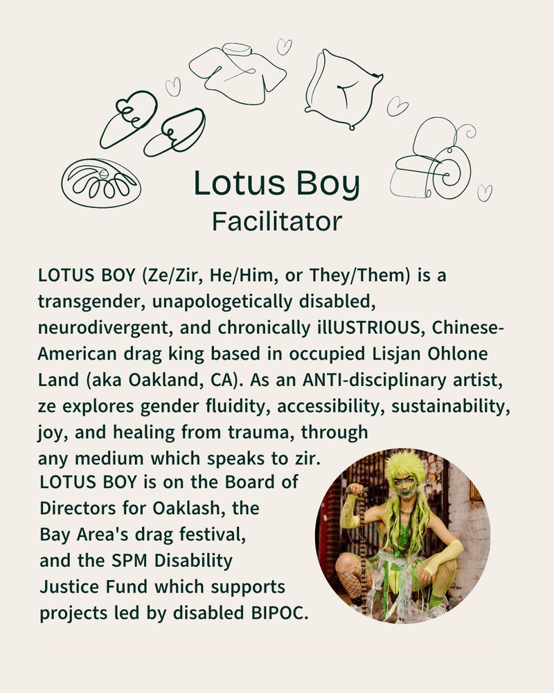 Atop a beige background a title in dark green reads, "Lotus Boy Facilitator." Above the title is a semi-circle of outlines of care items. A description below reads, "LOTUS BOY (Ze/Zir, He/Him, or They/Them) is a transgender, unapologetically disabled, neurodivergent, and chronically illUSTRIOUS, Chinese-American drag king based in occupied Lisjan Ohlone Land (aka Oakland, CA). As an ANTI-disciplinary artist, ze explores gender fluidity, accessibility, sustainability, joy, and healing from trauma, through any medium which speaks to zir. LOTUS BOY is on the Board of Directors for Oaklash, the Bay Area's drag festival, and the SPM Disability Justice Fund which supports projects led by disabled BIPOC." Below is an image of Lotus Boy (Ze/He or They). In full drag, LOTUS has a neon yellow and green look with fishnets and assorted fabric textures. He squats low and holds his gold and black cane in front of him, a serious look gazes forward with his exaggerated and inquisitive eyebrows pulling in the viewer.