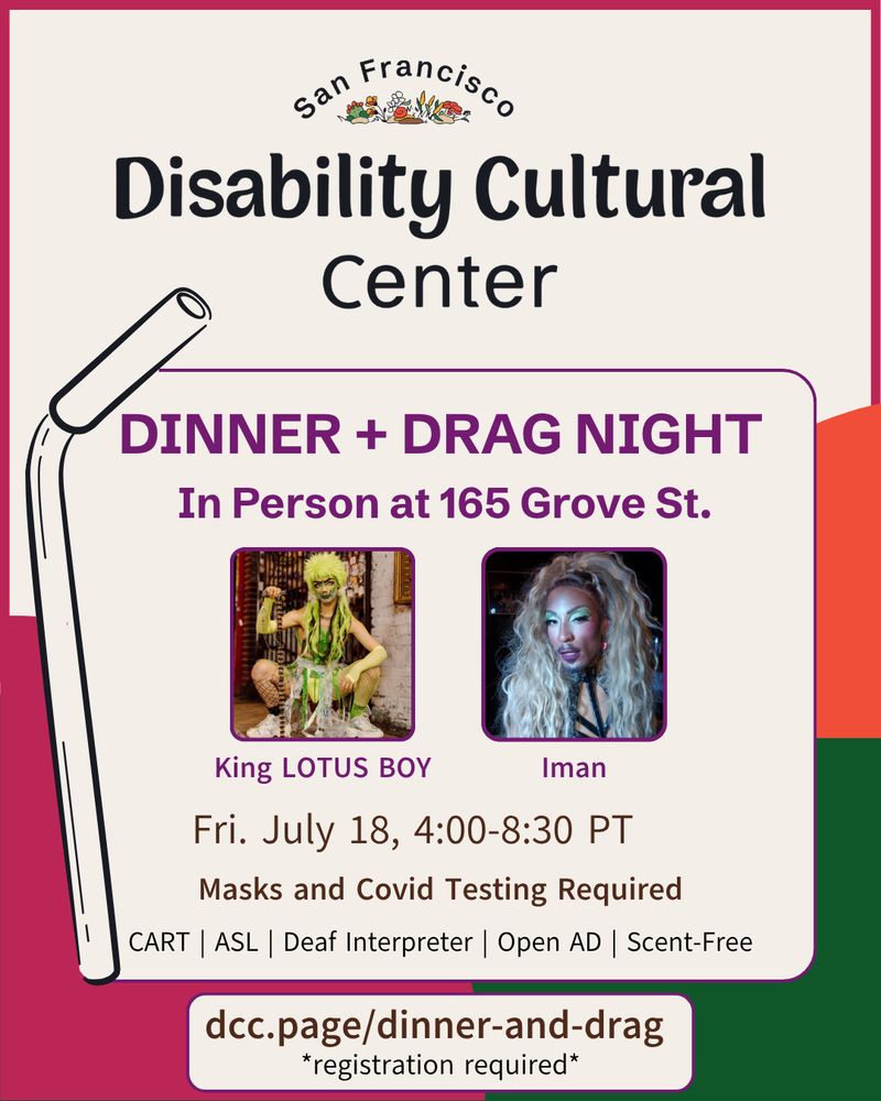 Disability Culture is Here: Dinner and Drag Night | Friday, July 18, 2025 | 4:00 - 9:30 PT | ASL | CART | Scent-Free | Open Audio Description | in person⁠

Slide 1: A cheerful flier with orange, green, and magenta shapes in the background. In the foreground, the dates and times for the San Francisco Disability Cultural Center's Dinner and Drag Night.⁠⁠ Photos of drag performers, King LOTUS BOY and Iman, alongside a metal straw. Details are the same as above.⁠
