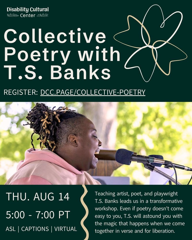 Slide 1: On a dark green background information above is cleanly laid out. The top right corner has the outline of four petals that form a flower. In the center is an image of T.S. Banks a dark-skinned Black QTDisabled and fat poet who sits in front of blurred leafy trees with the sun peeking through. His eyes are closed as he faces right and speaks into a microphone, wearing a pink sweatshirt. His locs with gold tips are tied up in a loose bun. Text is same as above.
