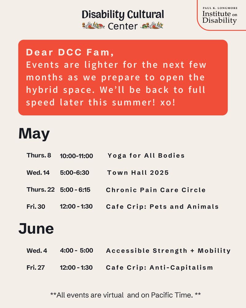 Cream slide with orange text. The two headings below the DCC and Longmore logos are “May Events” and “June Events.” Details the same as above.⁠

Thurs. May 8 | 10:00 - 11:00 | Yoga for All Bodies

Wed. May 14 | 5:00 - 6:30 | Town Hall 2025

Thurs. May 22 | 5:00 - 6:15 | Chronic Pain Care Circle 

Fri. May 30 | 12:00 - 1:30 | Cafe Crip: Pets and Animals

Wed. June 4 | 4:00 - 5:00 | Accessible Strength and Mobility

Fri. June 27 | 12:00-1:30 | Cafe Crip: Anti-Capitalism
