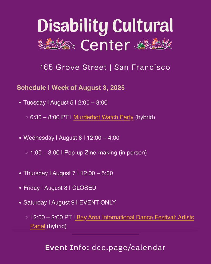 Join us at 165 Grove St, San Francisco, or online for this week's open hours and activities!

Tuesday | August 5 | 2:00 pm – 8:00 pm | Open Hours
6:30 - 8:00 PT | Murderbot Watch Party (hybrid)

Wednesday | August 6 | 12:00 pm – 4:00 pm | Open Hours
1:00 – 3:00 | Pop-up Zine-making (in person)

Thursday | August 7 | 12:00 pm – 5:00 pm | Open hours

Friday | August 1 | CLOSED

Saturday | August 9 | EVENT ONLY
12:00 - 2:00 PT | Bay Area International Deaf Dance Festival: Artists Panel (hybrid)

Event info: dcc.page/calendar

Slide 1: Schedule slide with purple background. DCC logo at the top. Heading is week of August 3. Details the same as above.