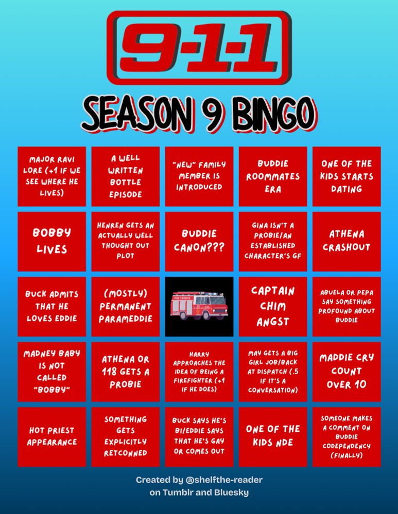Finished S9 Bingo Card

Row 1: MAJOR RAVI LORE (+1 IF WE SEE WHERE HE LIVES); A WELL WRITTEN BOTTLE EPISODE; "NEW" FAMILY MEMBER IS INTRODUCED; BUDDIE ROOMMATES ERA; ONE OF THE KIDS STARTS DATING

Row 2: BOBBY LIVES; HENREN GETS AN ACTUALLY WELL THOUGHT OUT PLOT; BUDDIE CANON???; GINA ISN’T A PROBIE/AN ESTABLISHED CHARACTER’S GF; ATHENA CRASHOUT

ROW 3: BUCK ADMITS THAT HE LOVES EDDIE; (MOSTLY) PERMANENT PARAMEDDIE; [firetruck image as the free space]; CAPTAIN CHIM ANGST; ABUELA OR PEPA SAY SOMETHING PROFOUND ABOUT BUDDIE

Row 4: MADNEY BABY IS NOT CALLED “BOBBY”; ATHENA OR 118 GETS A PROBIE; HARRY APPROACHES THE IDEA OF BEING A FIREFIGHTER (+1 IF HE DOES); MAY GETS A BIG GIRL JOB/BACK AT DISPATCH (.5 IF IT’S A CONVERSATION); MADDIE CRY COUNT OVER 10

Row 5: HOT PRIEST APPEARANCE; SOMETHING GETS EXPLICITLY RETCONNED; BUCK SAYS HES BI/EDDIE SAYS THAT HES GAY OR COMES OUT; ONE OF THE KIDS NDE; SOMEONE MAKES A COMMENT ON BUDDIE CODEPENDENCY (FINALLY)