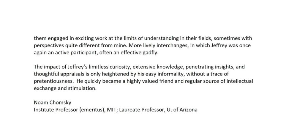 ... them engaged in exciting work at the limits of understanding in their fields, sometimes with perspectives quite different from mine. More lively interchanges, in which Jeffrey was once again an active participant, often an effective gadfly.

The impact of Jeffrey’s limitless curiosity, extensive knowledge, penetrating insights, and thoughtful appraisals is only heightened by his easy informality, without a trace of pretentiousness. He quickly became a highly valued friend and regular source of intellectual exchange and stimulation.

Noam Chomsky
Institute Professor (emeritus), MIT; Laureate Professor, U. of Arizona