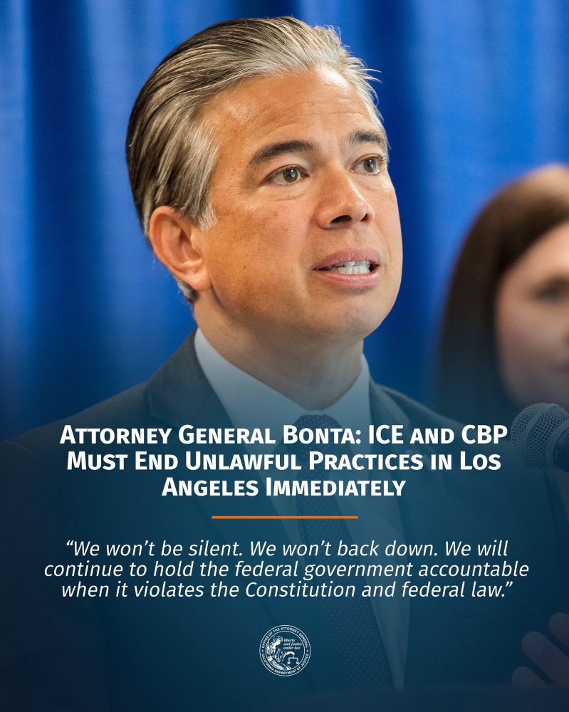 Attorney General Bonta: ICE and CBP Must End Unlawful Practices in Los Angeles Immediately

"We won’t be silent. We won’t back down. We will continue to hold the federal government accountable when it violates the Constitution and federal law.” 