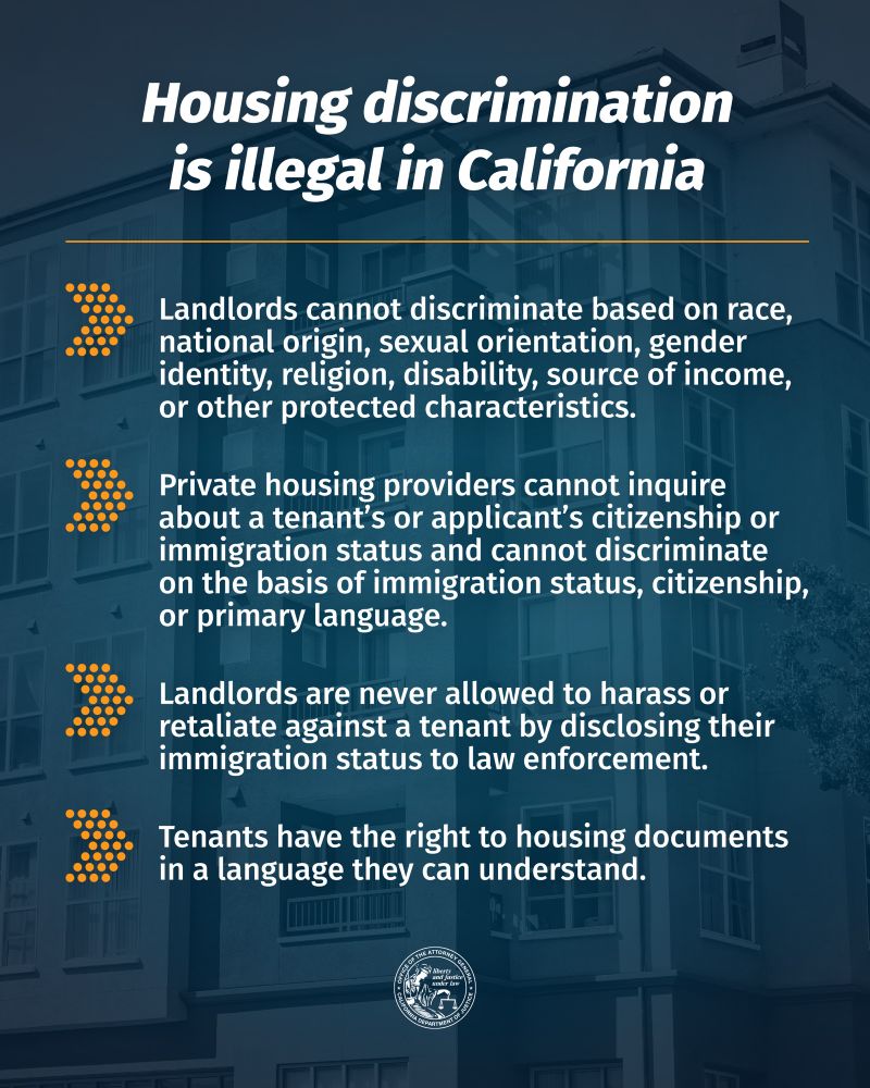 Housing Discrimination is Illegal in California

Landlords cannot discriminate based on race, national origin, sexual orientation, gender identity, religion, disability, source of income, or other protected characteristics.

Landlords are never allowed to harass or retaliate against a tenant by disclosing their immigration status to law enforcement.

Tenants have the right to housing documents in a language they can understand. 