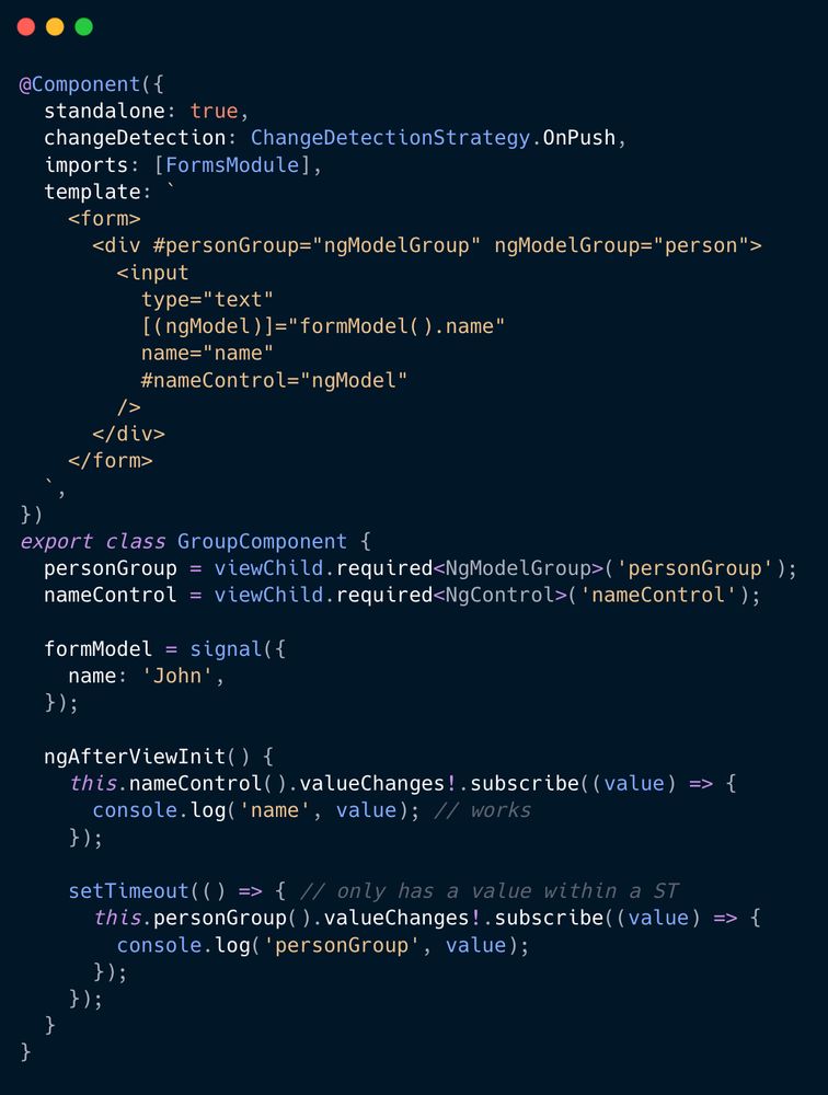 @Component({
  standalone: true,
  changeDetection: ChangeDetectionStrategy.OnPush,
  imports: [FormsModule],
  selector: 'app-group',
  template: `
    <form>
      <div #personGroup="ngModelGroup" ngModelGroup="person">
        <input
          type="text"
          [(ngModel)]="formModel().name"
          name="name"
          #nameControl="ngModel"
        />
      </div>
    </form>
  `,
})
export class GroupComponent {
  personGroup = viewChild.required<NgModelGroup>('personGroup');
  nameControl = viewChild.required<NgControl>('nameControl');

  formModel = signal({
    name: 'John',
  });

  ngAfterViewInit() {
    this.nameControl().valueChanges!.subscribe((value) => {
      console.log('name', value);
    });

    setTimeout(() => {
      this.personGroup().valueChanges!.subscribe((value) => {
        console.log('personGroup', value);
      });
    });
  }
}
