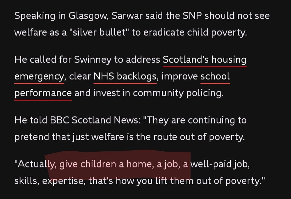 Speaking in Glasgow, Sarwar said the SNP should not see welfare as a "silver bullet" to eradicate child poverty.

He called for Swinney to address Scotland's housing emergency, clear NHS backlogs, improve school performance and invest in community policing.

He told BBC Scotland News: "They are continuing to pretend that just welfare is the route out of poverty.

"Actually, give children a home, a job, a well-paid job, skills, expertise, that's how you lift them out of poverty."