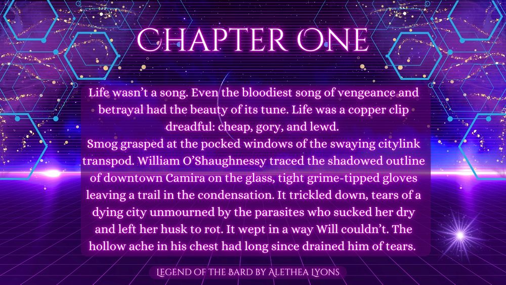Chapter One
Life wasn’t a song. Even the bloodiest song of vengeance and betrayal had the beauty of its tune. Life was a copper clip dreadful: cheap, gory, and lewd. 
Smog grasped at the pocked windows of the swaying citylink transpod. William O’Shaughnessy traced the shadowed outline of downtown Camira on the glass, tight grime-tipped gloves leaving a trail in the condensation. It trickled down, tears of a dying city unmourned by the parasites who sucked her dry and left her husk to rot. It wept in a way Will couldn’t. The hollow ache in his chest had long since drained him of tears. 
