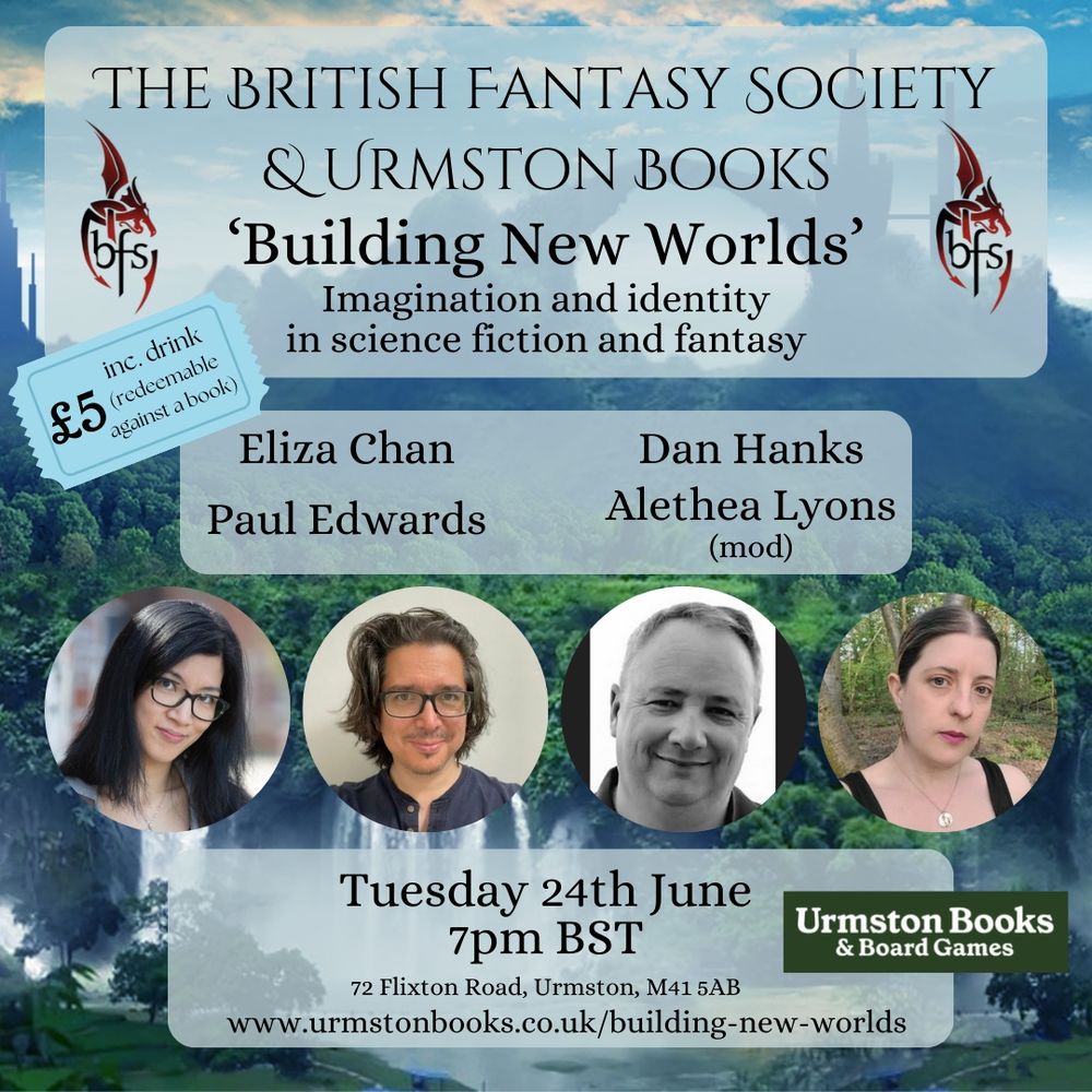 Shown is a graphic of a fantasy world with arches of stone, waterfalls, and alien-looking towers. Near the top is the logo for the British Fantasy Society (a dragon design curling around the letters ‘BFS’) and a sign saying ‘Urmston Books & Board Games’, plus a graphic of a ticket stating ‘£5 inc. drink (redeemable against a book)’.
Three central panels with text:
1.	“The British Fantasy Society & Urmston Books
‘Building New Worlds’
Imagination and identity in science fiction and fantasy”
2.	“Eliza Chan
Dan Hanks
Alethea Lyons (mod)
Paul Edwards”
3.	Tuesday 24th June 7pm BST
72 Flixton Road, Urmston, M41 5AB
www.urmstonbooks.co.uk/building-new-worlds
Two author photos on either side:
Left: Eliza Chan and Alethea Lyons
Right: Dan Hanks and Paul Edwards
