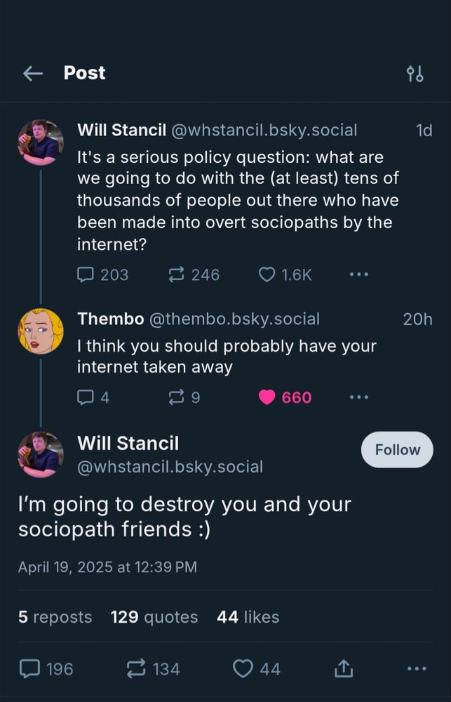 Will Stancil: It's a serious policy question: what are we going to do with the (at least) tens of thousands of people out there who have been made into overt sociopaths by the internet?

Thembo: I think you should probably have your internet taken away

Will Stancil: I’m going to destroy you and your sociopath friends :)