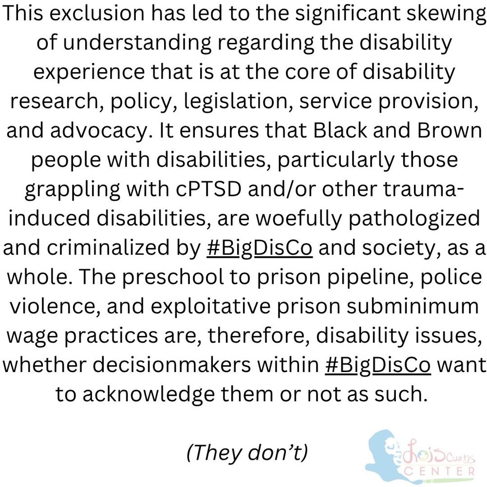 This exclusion has led to the significant skewing of understanding regarding the disability experience that is at the core of disability research, policy, legislation, service provision, and advocacy. It ensures that Black and Brown people with disabilities, particularly those grappling with cPTSD and/or other trauma-induced disabilities, are woefully pathologized and criminalized by #BigDisCo and society, as a whole. The preschool to prison pipeline, police violence, and exploitative prison subminimum wage practices are, therefore, disability issues, whether decisionmakers within #BigDisCo want to acknowledge them or not as such. 

 (They don’t)