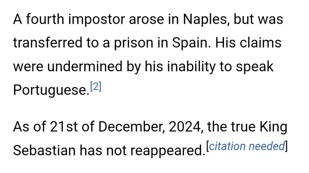 Text: A fourth imposter arose in Naples, but was transferred to a prison in Spain. His claims were undermined by his inability to speak Portuguese. As of 21st of December, 2024, the true King Sebastian has not reappeared [citation needed].