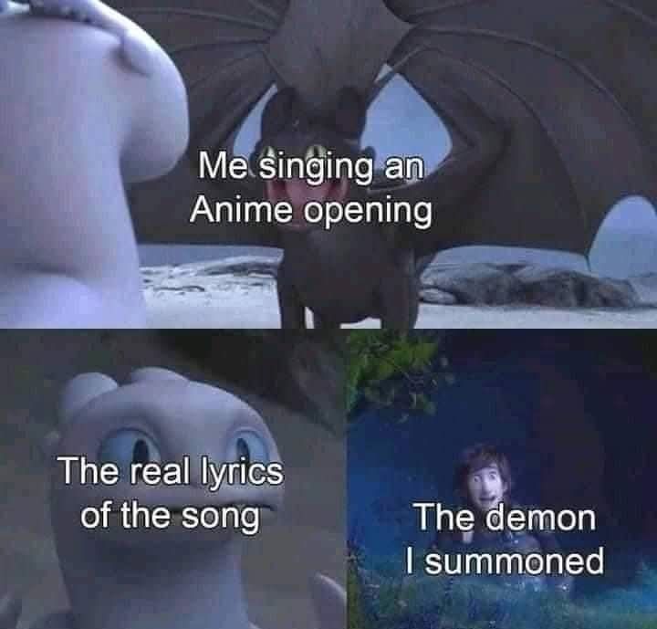 Toothless, a black dragonwith his wings up doing a weird dance, his mouth wide open in a smile. The caption reads: "Me, singing an anime opening."

The girl dragon whose name eludes me,looking concerned or nonplussed with the caption "The real lyrics of the song".

The human with a smile and a thumbs up with the caption "the demon I summoned".