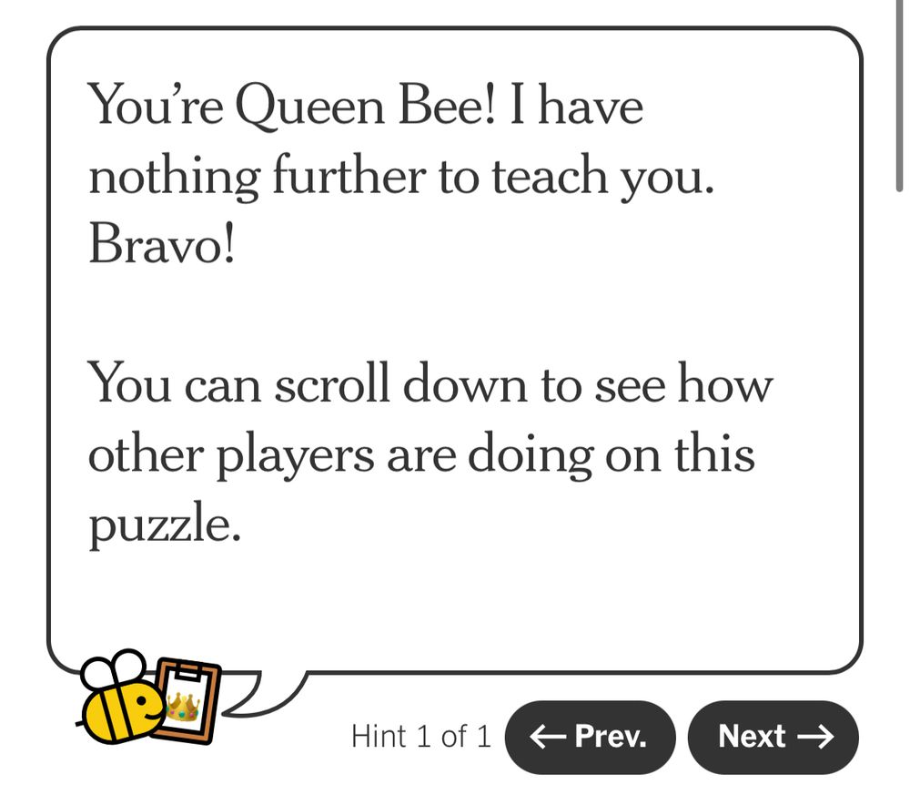 “You're Queen Bee! I have nothing further to teach you. Bravo!
You can scroll down to see how other players are doing on this puzzle.”

From my Spelling Bee Buddy results today in NYT Games