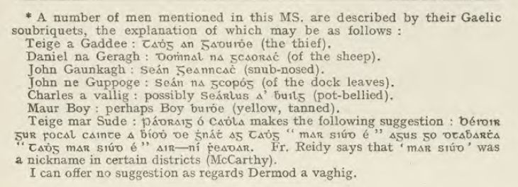 Screenshot of the footnote on p. 273 of 'The Kenmare Manuscripts', Edited by Edward McLysaght (1942)
" A number of men mentioned in this MS. are described by their Gaelic
soubriquets, the explanation of which may be as follows :
Teige a Gaddee : [Old Irish Script] (the thief).
Daniel na Geragh : [Old Irish Script]  (of the sheep).
John Gaunkagh : [Old Irish Script]  (snub-nosed).
John ne Guppoge : [Old Irish Script] (of the dock leaves).
Charles a vallig : possibly [Old Irish Script] (pot-bellied).
Maur Boy : perhaps [Old Irish Script] (yellow, tanned).
Teige mar Sude : [Old Irish Script] makes the following suggestion : [Old Irish Script]  Fr. Reidy says that [Old Irish Script] was
a nickname in certain districts (McCarthy).
I can offer no suggestion as regards Dermod a vaghig."

The original publication can be seen here https://www.irishmanuscripts.ie/digital/The%20Kenmare%20Manuscripts/The%20Kenmare%20Manuscripts.pdf 