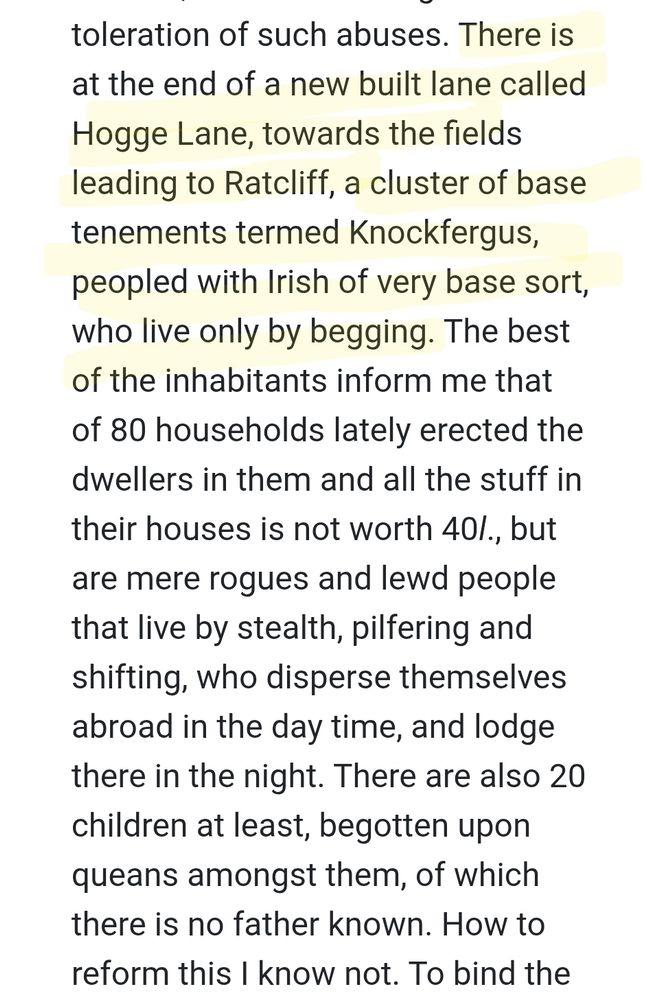 Extract from Sir William Waad's letter of 7 Oct 1605: "There is at the end of a new built lane called Hogge Lane, towards the fields leading to Ratcliff, a cluster of base tenements termed Knockfergus, peopled with Irish of very base sort, who live only by begging. The best of the inhabitants inform me that of 80 households lately erected the dwellers in them and all the stuff in their houses is not worth 40l., but are mere rogues and lewd people that live by stealth, pilfering and shifting, who disperse themselves abroad in the day time, and lodge there in the night. There are also 20 children at least, begotten upon queans amongst them, of which there is no father known. How to reform this I know not."

Source https://www.british-history.ac.uk/cal-cecil-papers/vol17/pp445-454