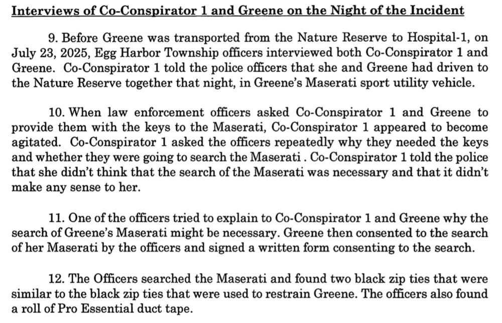 From the Indictment of U.S. vs. Natalie Greene

Interviews of Co-Conspirator 1 and Greene on the Night of the Incident

9. Before Greene was transported from the Nature Reserve to Hospital-1, on July 23, 2025, Egg Harbor Township officers interviewed both Co-Conspirator 1 and Greene. Co-Conspirator 1 told the police officers that she and Greene had driven to the Nature Reserve together that night, in Greene's Maserati sport utility vehicle.

10. When law enforcement officers asked Co-Conspirator 1 and Greene to provide them with the keys to the Maserati, Co-Conspirator 1 appeared to become agitated. Co-Conspirator 1 asked the officers repeatedly why they needed the keys and whether they were going to search the Maserati. Co-Conspirator 1 told the police that she didn't think that the search of the Maserati was necessary and that it didn't make any sense to her.

11. One of the officers tried to explain to Co-Conspirator 1 and Greene why the search of Greene's Maserati might be necessary. Greene then consented to the search of her Maserati by the officers and signed a written form consenting to the search.

12. The Officers searched the Maserati and found two black zip ties that were similar to the black zip ties that were used to restrain Greene. The officers also found a roll of Pro Essential duct tape.