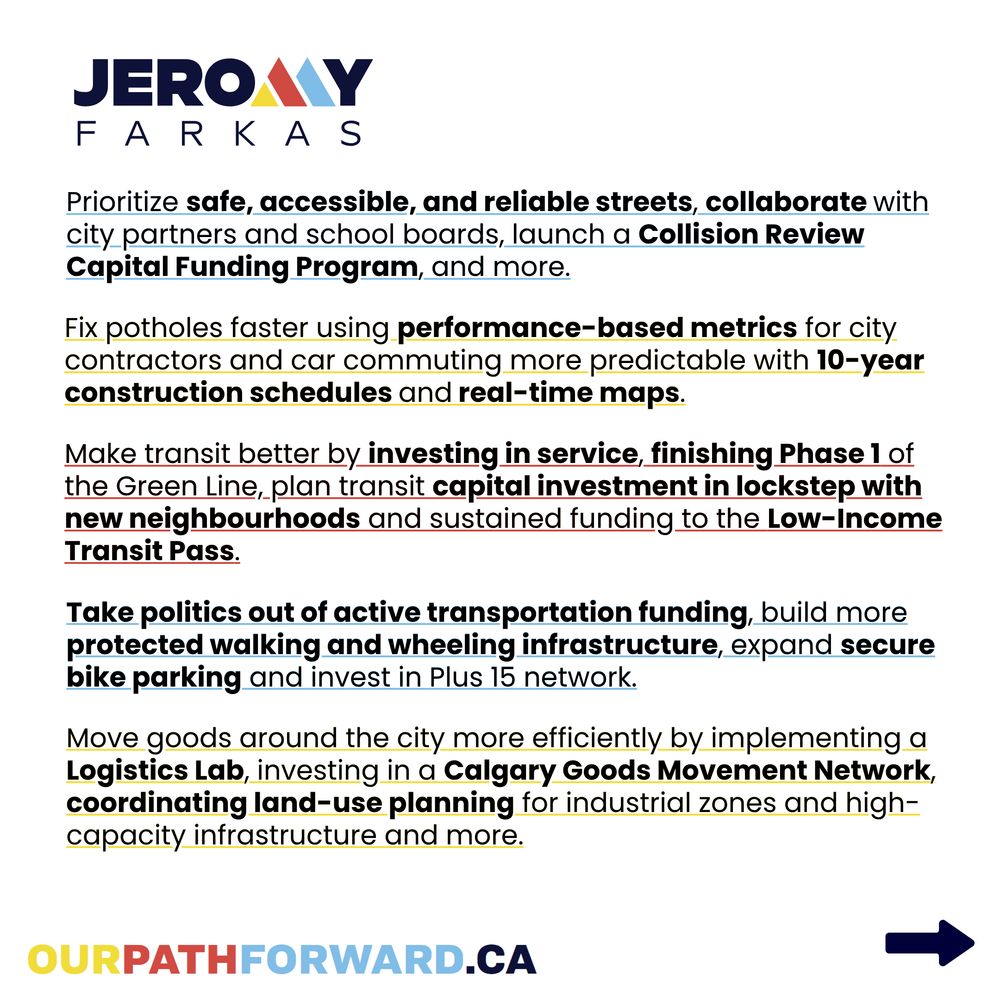 Alt text slide two: Square image with a white background. The top left corner reads, 
"Jeromy
Farkas", with the "M" coloured yellow, red and blue. The text reads,
"Prioritize safe, accessible, and reliable streets, collaborate with city partners and school boards, launch a Collision Review Capital Funding Program, and more.

Fix potholes faster using performance-based metrics for city contractors and car commuting more predictable with 10-year construction schedules and real time maps.

Make transit better by investing in service, finishing Phase 1 of the Green Line, plan transit capital investment in lockstep with new neighbourhoods and sustained funding to the Low-Income Transit Pass.

Take politics out of active transportation funding, build more protected walking and wheeling infrastructure, expand secure bike parking and invest in Plus-15 network.

Move goods around the city more efficiently by implementing a Logistics Lab, investing in a Calgary Goods Movement Network, coordinating land-use planning for industrial zones and high-capacity infrastructure and more."

There is a url link in yellow, red and blue reading, "ourpathforward.ca". A navy blue arrow points to the bottom right corner of the page.