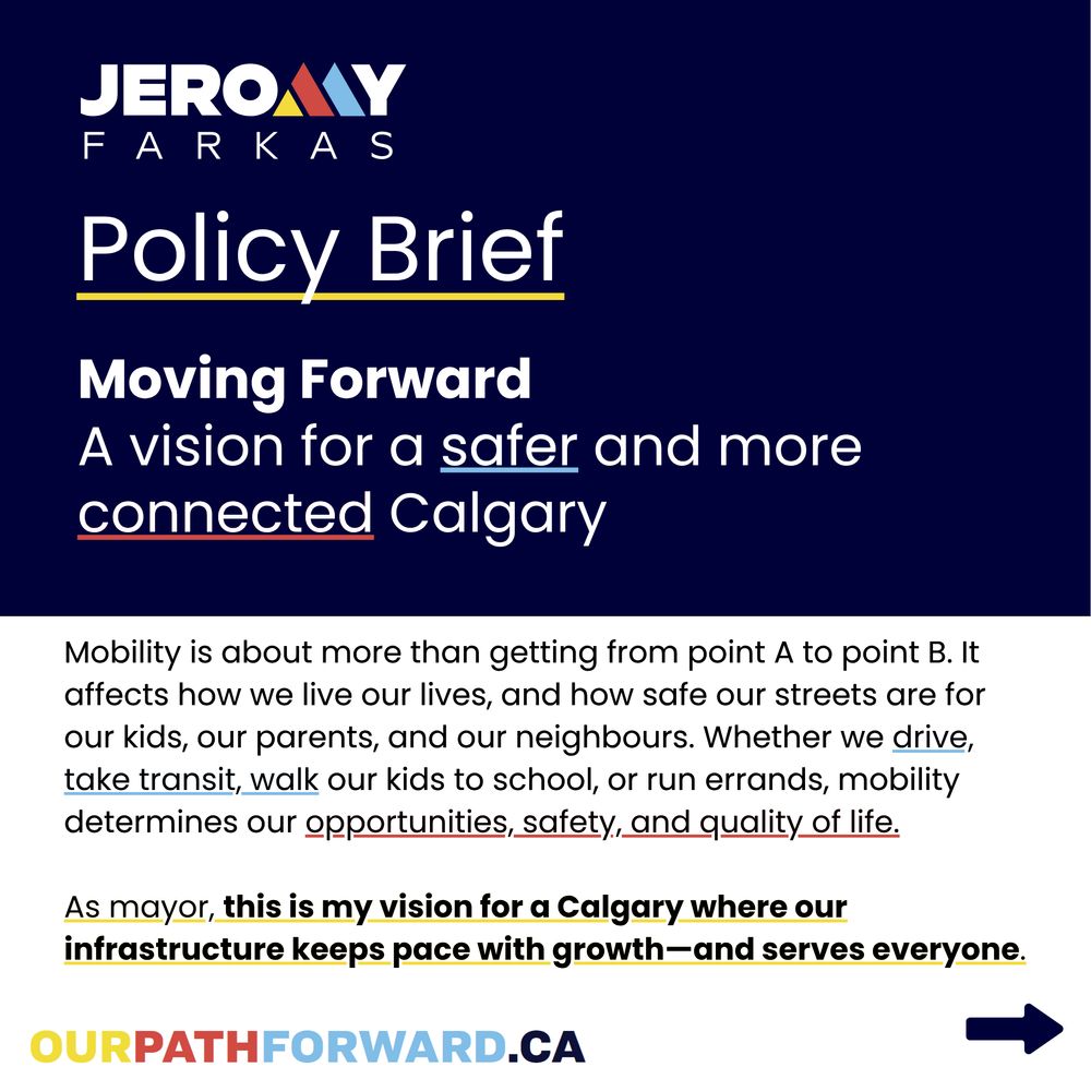 Alt text slide one: Square image with dark blue and white section. The text in the dark blue section reads, 
"Policy Brief
Moving Forward
A vision for a safer and more connected Calgary"
The white section reads,
"Mobility is about more than getting from point A to point B. It affects how we live our lives, and how safe our streets are for our kids, our parents, and our neighbours. Whether we drive, take transit, walk our kids to school or run errands, mobility determines our opportunities, safety, and quality of life.

As mayor, this is my vision for a Calgary where our infrastructure keeps pace with growth–and serves everyone."

There is a url link in yellow, red and blue reading "ourpathforward.ca". A navy arrow points to the bottom right corner of the page.