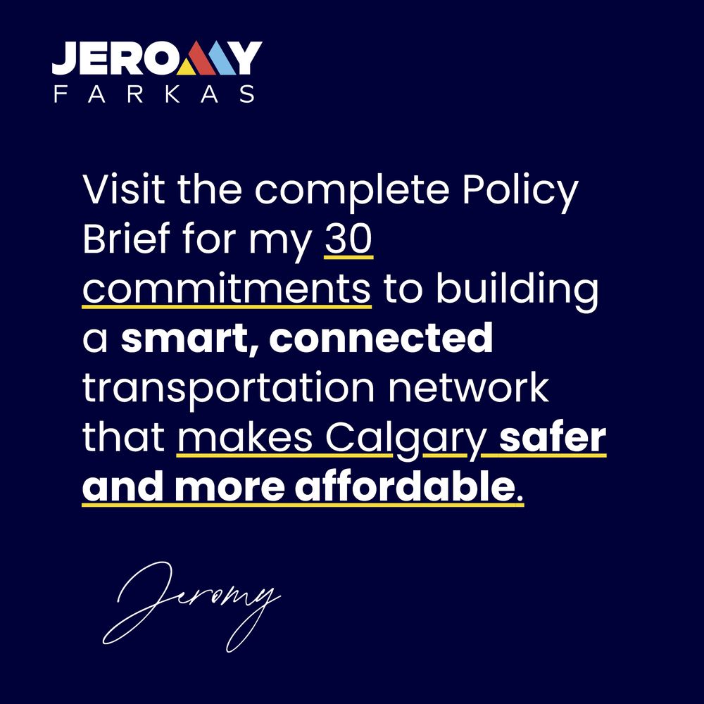 Alt text slide three:
Square image with a navy background. The top left corner reads, 
"Jeromy
Farkas", with the "M" coloured yellow, red and blue.
The text reads, "Visit the complete Policy Brief for my 30 commitments to building a smart, connected transportation network that makes Calgary safer and more affordable."
The bottom of the image has a handwritten signature in white, which reads, "Jeromy".
