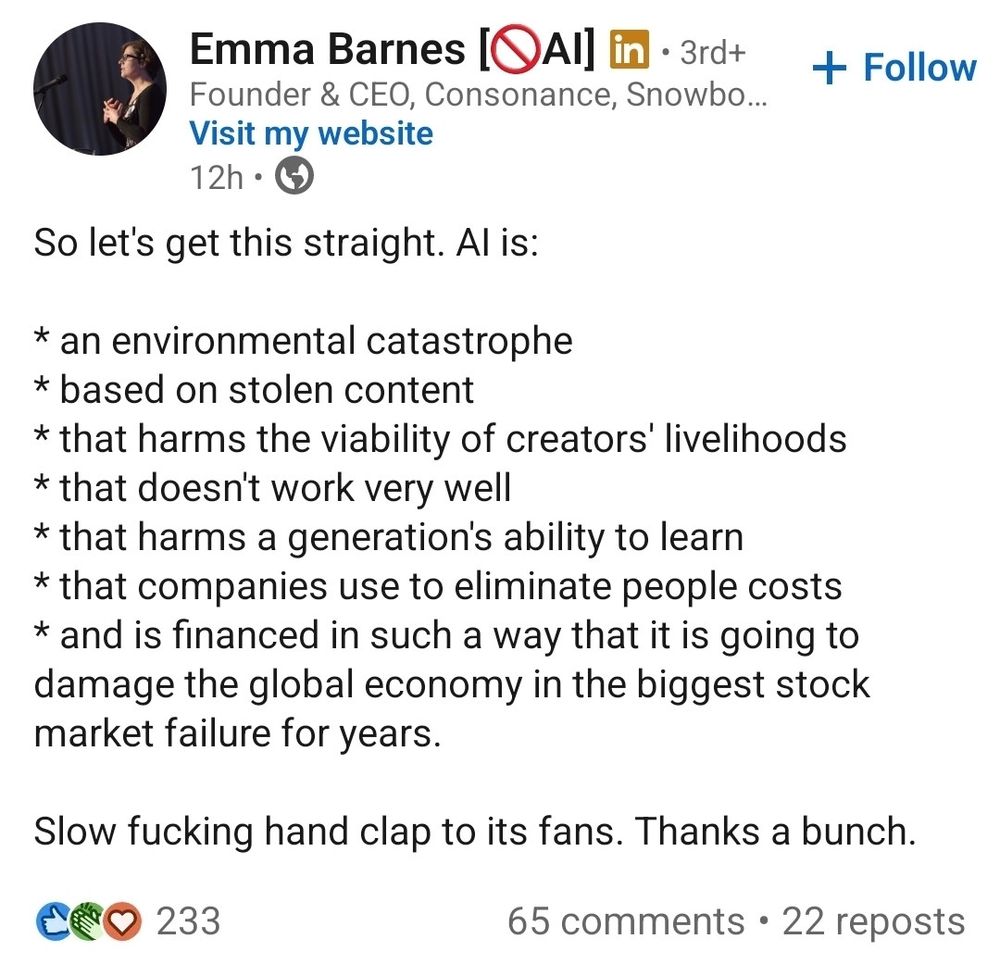 "So let's get this straight. AI is:

* an environmental catastrophe
* based on stolen content
* that harms the viability of creators' livelihoods
* that doesn't work very well
* that harms a generation's ability to learn
* that companies use to eliminate people costs
* and is financed in such a way that it is going to damage the global economy in the biggest stock market failure for years.

Slow fucking hand clap to its fans. Thanks a bunch."