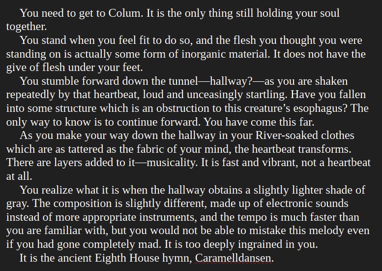 You need to get to Colum. It is the only thing still holding your soul together.
You stand when you feel fit to do so, and the flesh you thought you were standing on is actually some form of inorganic material. It does not have the give of flesh under your feet.
You stumble forward down the tunnel—hallway?—as you are shaken repeatedly by that heartbeat, loud and unceasingly startling. Have you fallen into some structure which is an obstruction to this creature’s esophagus? The only way to know is to continue forward. You have come this far.
As you make your way down the hallway in your River-soaked clothes which are as tattered as the fabric of your mind, the heartbeat transforms. There are layers added to it—musicality. It is fast and vibrant, not a heartbeat at all.
You realize what it is when the hallway obtains a slightly lighter shade of gray. The composition is slightly different, made up of electronic sounds instead of more appropriate instruments, and the tempo is much faster than you are familiar with, but you would not be able to mistake this melody even if you had gone completely mad. It is too deeply ingrained in you.
It is the ancient Eighth House hymn, Caramelldansen.