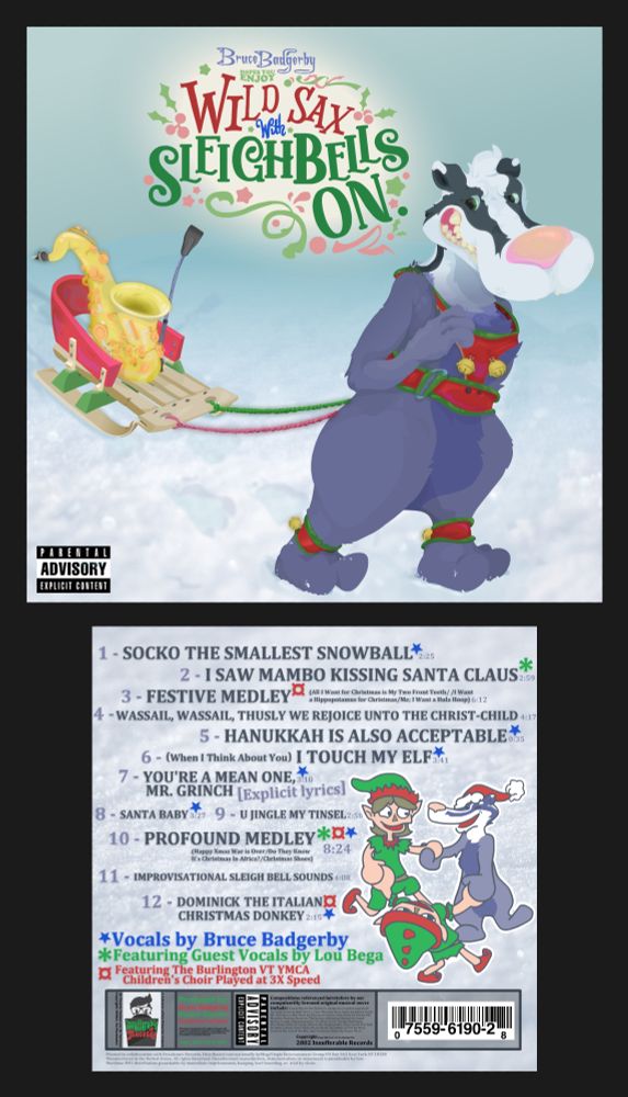"Wild Sax with Sleighbells on" by Bruce Badgerby. 1) Socko the Smallest Snowball. 2) I Saw Mambo Kissing Santa Clause. 3)Festive Medley. (All I Want for Christmas is my Two Front Teeth/I Want a Hippopotamus for Christmas/Me; I Want a Hula Hoop) 4)Waddail, Wassail, Thusly We Rejoice unto the Christ-Child. 5) Hanukkah is Also Acceptable. 6) (When I Think About You) I Touch my Elf 7) You're a Mean One, Mr. Grinch. [Explicit lyrics] 8)Santa Baby 9)U Jingle My Tinsel 10) Profound Medley (Happy Xmas War is Over/Do They Know It's Christmas in Africa?/Christmas Shoes) 11) Improvisational Sleigh Bell Sounds 12) Dominick the Italian Christmas Donkey.
