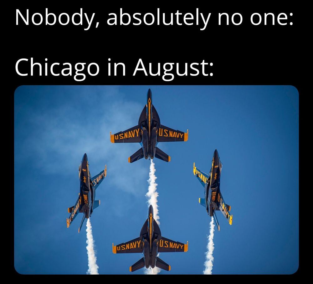 A meme with two lines of white text on a black background above an image. The text reads: “Nobody, absolutely no one:” followed by “Chicago in August:”. Below the text is a photo of four U.S. Navy Blue Angels fighter jets flying in formation, trailing white smoke against a clear blue sky. The image references the loud, dramatic annual air show that takes place in Chicago each August.

