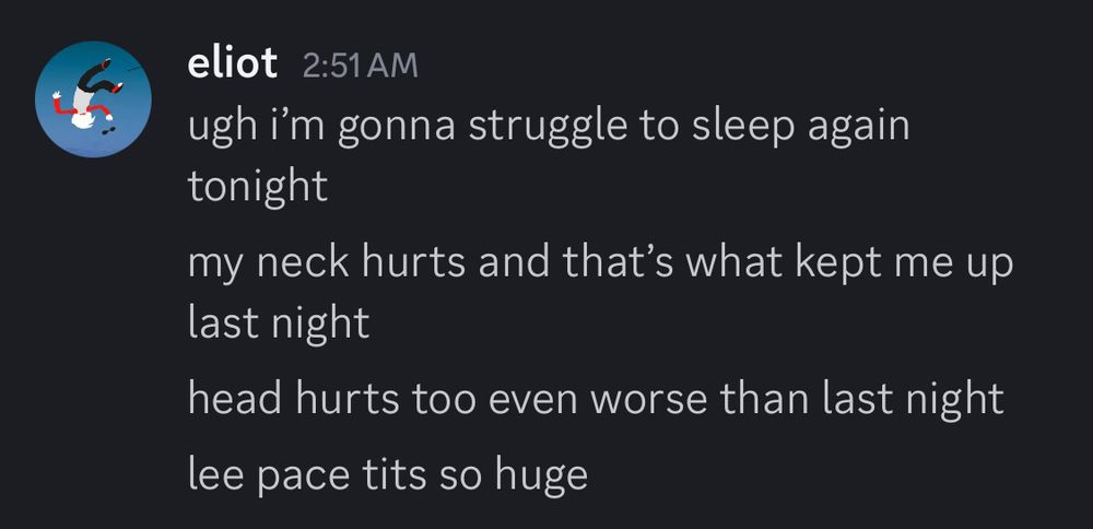 a discord screencap. all messages from me.

ugh i’m gonna struggle to sleep again tonight
my neck hurts and that’s what kept me up last night
head hurts too even worse than last night
lee pace tits so huge