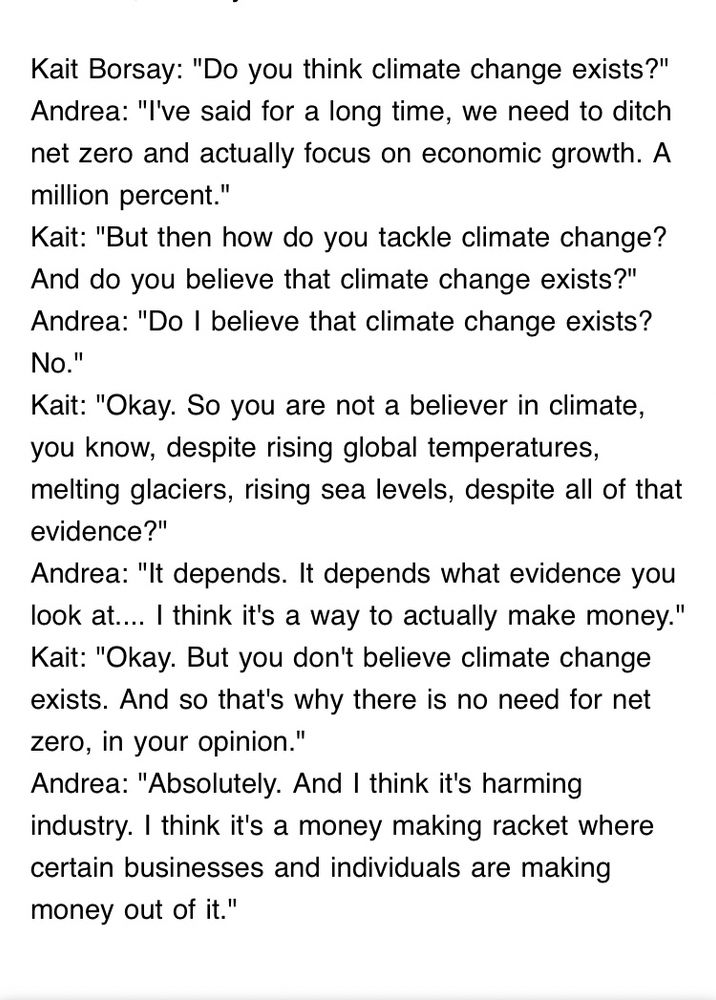 ait Borsay: "Do you think climate change exists?"
Andrea: "I've said for a long time, we need to ditch net zero and actually focus on economic growth. A million percent."
Kait: "But then how do you tackle climate change? And do you believe that climate change exists?"
Andrea: "Do I believe that climate change exists? No."
Kait: "Okay. So you are not a believer in climate, you know, despite rising global temperatures, melting glaciers, rising sea levels, despite all of that evidence?"
Andrea: "It depends. It depends what evidence you look at.... I think it's a way to actually make money."
Kait: "Okay. But you don't believe climate change exists. And so that's why there is no need for net zero, in your opinion."
Andrea: "Absolutely. And I think it's harming industry. I think it's a money making racket where certain businesses and individuals are making money out of it."