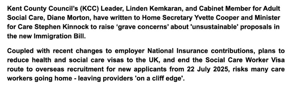 
14 July 2025


Kent County Council’s (KCC) Leader, Linden Kemkaran, and Cabinet Member for Adult Social Care, Diane Morton, have written to Home Secretary Yvette Cooper and Minister for Care Stephen Kinnock to raise ‘grave concerns’ about 'unsustainable' proposals in the new Immigration Bill.
Coupled with recent changes to employer National Insurance contributions, plans to reduce health and social care visas to the UK, and end the Social Care Worker Visa route to overseas recruitment for new applicants from 22 July 2025, risks many care workers going home - leaving providers 'on a cliff edge'. 