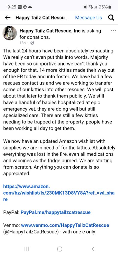 The last 24 hours have been absolutely exhausting. We can't even really put this into words. Majority have been so supportive and we can't thank you enough for that. 14 more kitties made it out of the ER today and into foster. We have had a few rescues contact us and we are working to transfer some of our kitties into other rescues. We will post later to thank them publicly. We still have a handful of babies hospitalized at Epic Emergency Vet, they are doing well but still need specialized care. There are still a few kitties that need to be trapped and people have been working all day to get them. We now have an updated Amazon wish list with what supplies we need for our kittes Absolutely everything was lost in the fire. Even all medications and vaccines as the fridge burned. We are starting from scratch. Anything you can donate is so appreciated. 