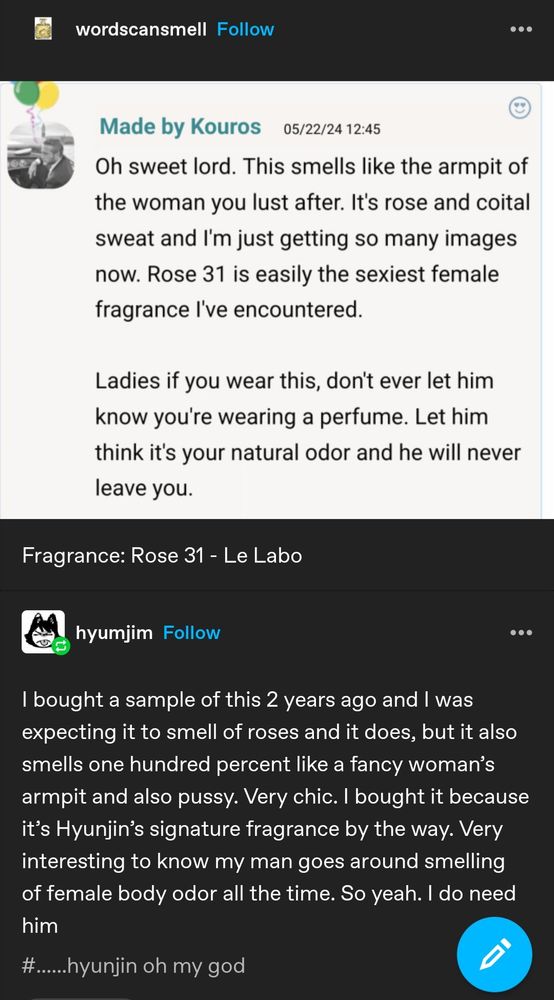 Screenshot of a Tumblr post.

Tumblr user wordscansmell posted a screenshot of a fragrance review: "Oh sweet lord. This smells like the armpit of the woman you lust after. It's rose and coital sweat and I'm just getting so many images now. Rose 31 is easily the sexiest female fragrance I've ever encountered. Ladies if you wear this, don't ever let him know you're wearing a perfume. Let him think it's your natural odor and he will never leave you." Below the screenshot, user wordscansmell says, "Fragrance: Rose 31 - Le Labo."

User hyumjim reblogged and added, "I bought a sample of this 2 years ago and I was expecting it to smell of roses and it does, but it also smells one hundred percent like a fancy woman's armpit and also pussy. Very chic. I bought it because it's Hyunjin's signature fragrance by the way. Very interesting to know my man goes around smelling of female body odor all the time. So yeah. I do need him."